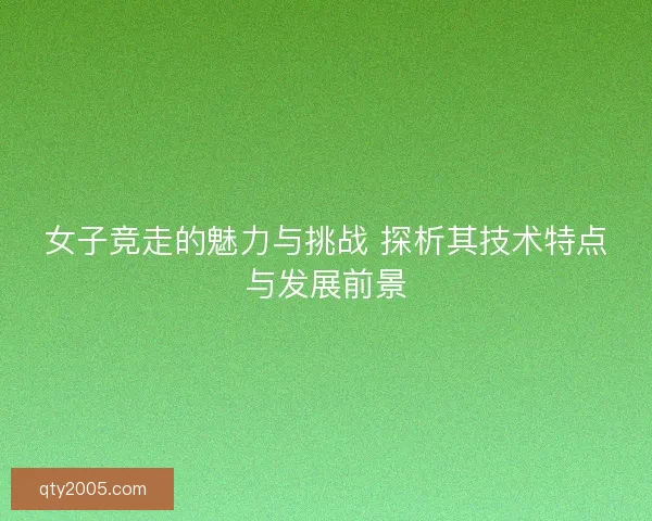 女子竞走的魅力与挑战 探析其技术特点与发展前景