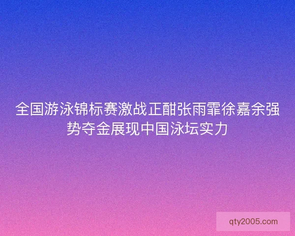 全国游泳锦标赛激战正酣张雨霏徐嘉余强势夺金展现中国泳坛实力