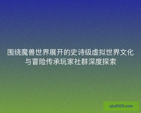 围绕魔兽世界展开的史诗级虚拟世界文化与冒险传承玩家社群深度探索