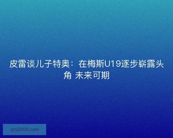 皮雷谈儿子特奥：在梅斯U19逐步崭露头角 未来可期