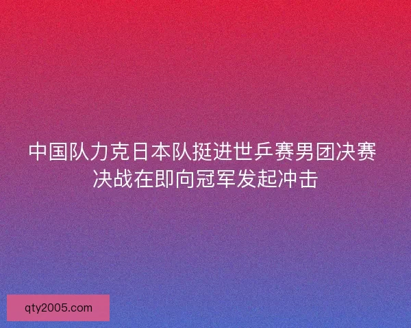中国队力克日本队挺进世乒赛男团决赛 决战在即向冠军发起冲击